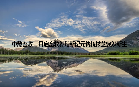 中熬畜牧, 开启畜牧养殖新纪元传统技艺焕发新生, 养殖新篇章由此展开! 在这个快速发展的时代, 传统畜牧养殖似乎渐行渐远