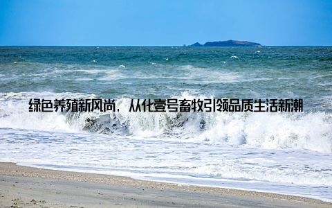 绿色养殖新风尚, 从化壹号畜牧引领品质生活新潮在这个快节奏的时代, 我们对于生活的追求已经不再仅仅是满足基本需求, 而是更加注重品质与健康
