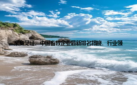 亲身见证, 中国畜牧企业最新排名揭晓, 行业领军者实力大比拼! 嘿, 各位朋友们, 今天我要和大家分享一个激动人心的消息! 最近, 我国畜牧企业排名新鲜出炉, 行业领军者们纷纷亮相, 展示了自己的实力