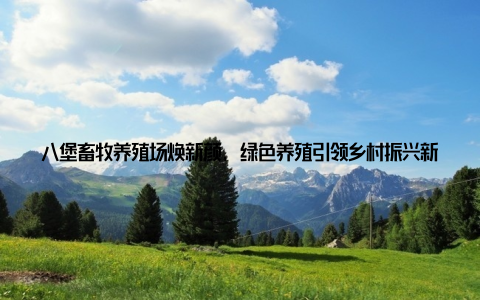 八堡畜牧养殖场焕新颜, 绿色养殖引领乡村振兴新篇章在我国广袤的农村土地上, 八堡畜牧养殖场正以其独特的魅力, 书写着乡村振兴的新篇章